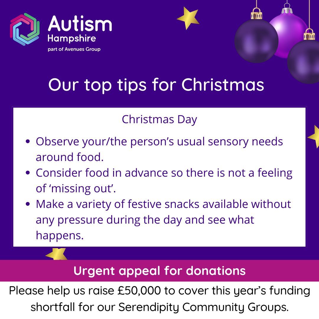 Christmas Day: •	Observe your/the person’s usual sensory needs around food.•	Consider food in advance so there is not a feeling of ‘missing out’.•	Make a variety of festive snacks available without any pressure during the day and see what happens.